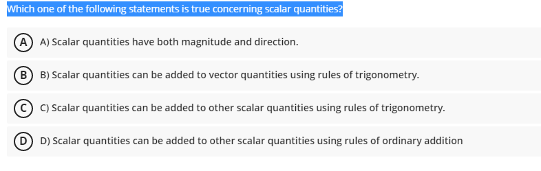 Which one of the following statements is true concerning scalar quantities?
A) A) Scalar quantities have both magnitude and direction.
B B) Scalar quantities can be added to vector quantities using rules of trigonometry.
C) Scalar quantities can be added to other scalar quantities using rules of trigonometry.
D D) Scalar quantities can be added to other scalar quantities using rules of ordinary addition
