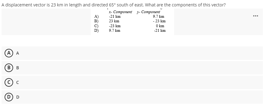 A displacement vector is 23 km in length and directed 65° south of east. What are the components of this vector?
x- Component y- Component
-21 km
A)
B)
9.7 km
23 km
- 23 km
-23 km
O km
9.7 km
-21 km
A) A
B
D
B,
