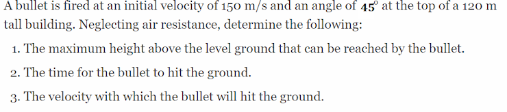 A bullet is fired at an initial velocity of 150 m/s and an angle of 45° at the top of a 120 m
tall building. Neglecting air resistance, determine the following:
1. The maximum height above the level ground that can be reached by the bullet.
2. The time for the bullet to hit the ground.
3. The velocity with which the bullet will hit the ground.
