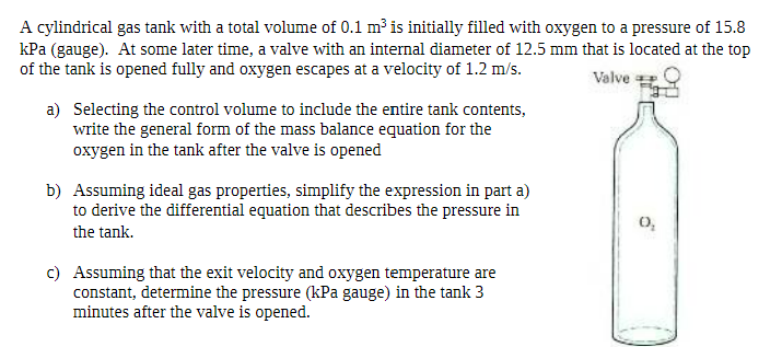 A cylindrical gas tank with a total volume of 0.1 m³ is initially filled with oxygen to a pressure of 15.8
kPa (gauge). At some later time, a valve with an internal diameter of 12.5 mm that is located at the top
of the tank is opened fully and oxygen escapes at a velocity of 1.2 m/s.
Valve
a)
Selecting the control volume to include the entire tank contents,
write the general form of the mass balance equation for the
oxygen in the tank after the valve is opened
b) Assuming ideal gas properties, simplify the expression in part a)
to derive the differential equation that describes the pressure in
the tank.
c) Assuming that the exit velocity and oxygen temperature are
constant, determine the pressure (kPa gauge) in the tank 3
minutes after the valve is opened.
6