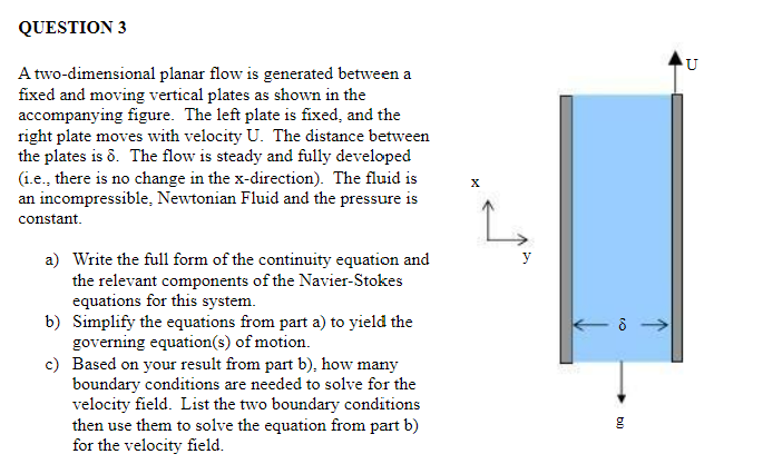 QUESTION 3
A two-dimensional planar flow is generated between a
fixed and moving vertical plates as shown in the
accompanying figure. The left plate is fixed, and the
right plate moves with velocity U. The distance between
the plates is 8. The flow is steady and fully developed
(i.e., there is no change in the x-direction). The fluid is
an incompressible, Newtonian Fluid and the pressure is
constant.
a) Write the full form of the continuity equation and
the relevant components of the Navier-Stokes
equations for this system.
Simplify the equations from part a) to yield the
governing equation(s) of motion.
b)
c) Based on your result from part b), how many
boundary conditions are needed to solve for the
velocity field. List the two boundary conditions
then use them to solve the equation from part b)
for the velocity field.
y
8
g
U