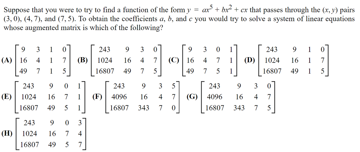 ax + bx2 + cx that passes through the (x, y) pairs
Suppose that you were to try to find a function of the form y
(3, 0), (4, 7), and (7, 5). To obtain the coefficients a, b, and c you would try to solve a system of linear equations
whose augmented matrix is which of the following?
9
3
1
243
3
9
3
243
9
1
(A)| 16
4
1
7
(В)
1024
16
4
7
(C) | 16
4
7
1
(D)
1024
16
1
7
49
7
1
5
16807
49
7
5
49
7
5
1
16807
49
1
5
243
9
243
9.
3
5
243
9
3
(E)
1024
16
7
1
(F)
4096
16
4
7
(G) | 4096
16
4
7
16807
49
5
1
16807
343
7
16807
343
7
5
243
9.
3
(H)
1024
16
7
4
16807
49
5
7

