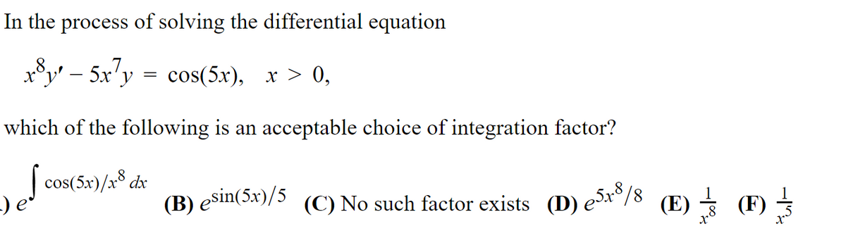 (B) esin(5x)/5 (C) No such factor exists (D) eSr8/
In the process of solving the differential equation
Sv – 5x"y = cos(5x), x > 0,
which of the following is an acceptable choice of integration factor?
| cos(5x)/x8 dx
(C) No such factor exists (D) ex°/8 (E) = (F) =
-I

