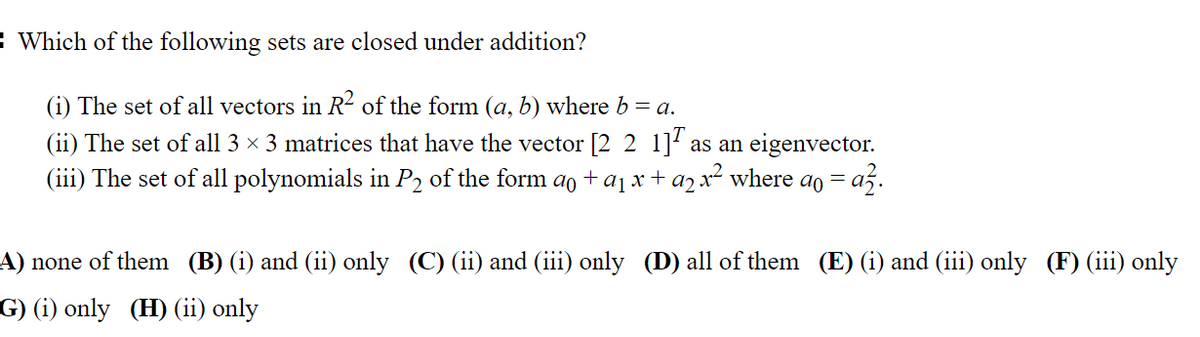 Which of the following sets are closed under addition?
(i) The set of all vectors in R² of the form (a, b) where b = a.
(ii) The set of all 3 × 3 matrices that have the vector [221] as an eigenvector.
(iii) The set of all polynomials in P2 of the form að + a₁ x + a2 x² where a = az.
A) none of them (B) (i) and (ii) only (C) (ii) and (iii) only (D) all of them (E) (i) and (iii) only (F) (iii) only
G) (i) only (H) (ii) only