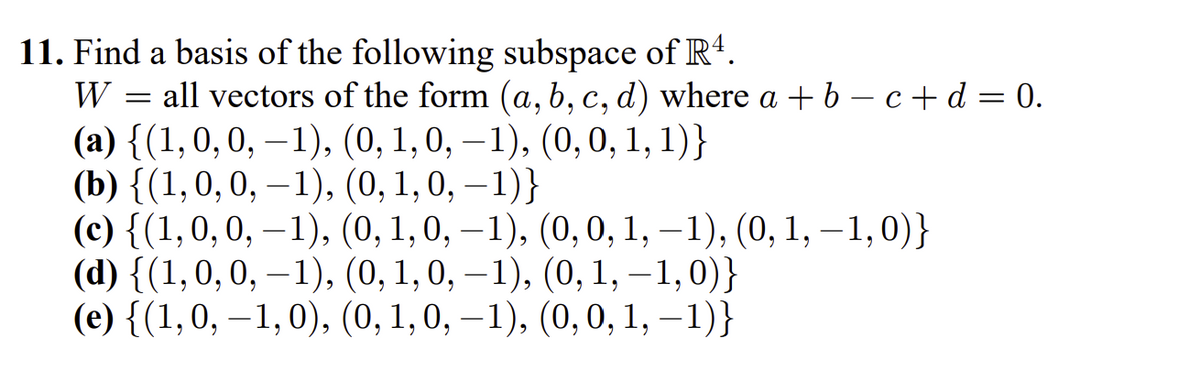 11. Find a basis of the following subspace of R4.
all vectors of the form (a, b, c, d) where a + 6 – c+d = 0.
(а) {(1,0, 0, —1), (0, 1, 0, —1), (0, 0, 1, 1)}
(b) {(1,0,0, –1), (0, 1, 0, – 1)}
(с) {(1,0, 0, —1), (0, 1, 0, —1), (0, 0, 1, —1), (0, 1, —1,0)}
(d) {(1,0, 0, –1), (0, 1, 0, – 1), (0, 1, – 1,0)}
(e) {(1,0, –1,0), (0, 1,0, –1), (0,0, 1, –1)}
W
6.
6.
