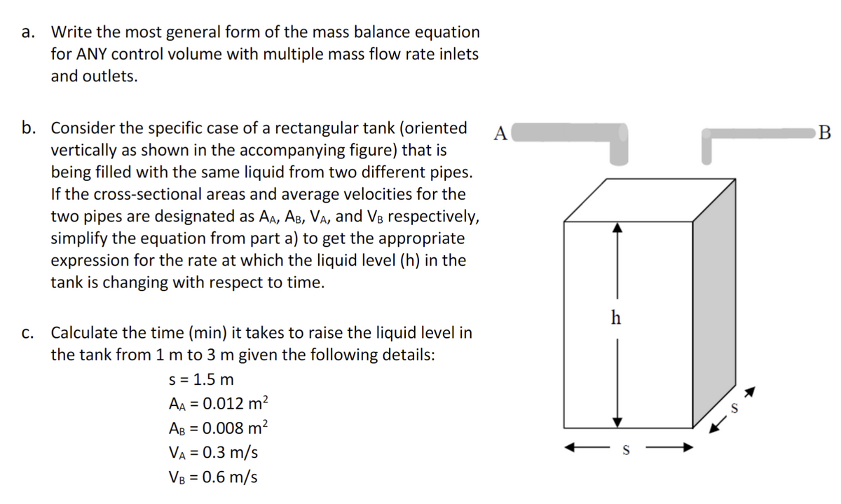 a. Write the most general form of the mass balance equation
for ANY control volume with multiple mass flow rate inlets
and outlets.
b. Consider the specific case of a rectangular tank (oriented A
vertically as shown in the accompanying figure) that is
being filled with the same liquid from two different pipes.
If the cross-sectional areas and average velocities for the
two pipes are designated as AA, AB, VA, and VB respectively,
simplify the equation from part a) to get the appropriate
expression for the rate at which the liquid level (h) in the
tank is changing with respect to time.
C.
Calculate the time (min) it takes to raise the liquid level in
the tank from 1 m to 3 m given the following details:
s = 1.5 m
AA = 0.012 m²
AB = 0.008 m²
VA = 0.3 m/s
VB = 0.6 m/s
r
h
B