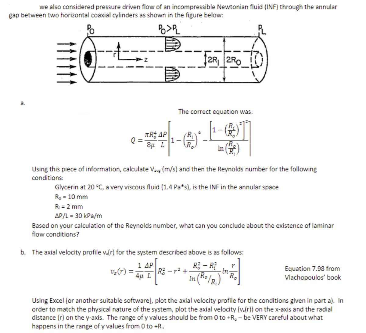 we also considered pressure driven flow of an incompressible Newtonian fluid (INF) through the annular
gap between two horizontal coaxial cylinders as shown in the figure below:
PO>PL
co
TRAP
8μ L
2R₁
2R₁ 2RO
(R.)
Using this piece of information, calculate Vav (m/s) and then the Reynolds number for the following
conditions:
The correct equation was:
1-)
In
v₂(r) =
TO
Glycerin at 20 °C, a very viscous fluid (1.4 Pa*s), is the INF in the annular space
R. = 10 mm
R₁ = 2 mm
AP/L = 30 kPa/m
Based on your calculation of the Reynolds number, what can you conclude about the existence of laminar
flow conditions?
b. The axial velocity profile v.(r) for the system described above is as follows:
1 ΔΡ
4μ L
R² - R² r
Ro
∙In
In
(Ro/R₂)
R² −²+
Equation 7.98 from
Vlachopoulos' book
Using Excel (or another suitable software), plot the axial velocity profile for the conditions given in part a). In
order to match the physical nature of the system, plot the axial velocity (v:(r)) on the x-axis and the radial
distance (r) on the y-axis. The range of y values should be from 0 to +R₂-be VERY careful about what
happens in the range of y values from 0 to +R₁.