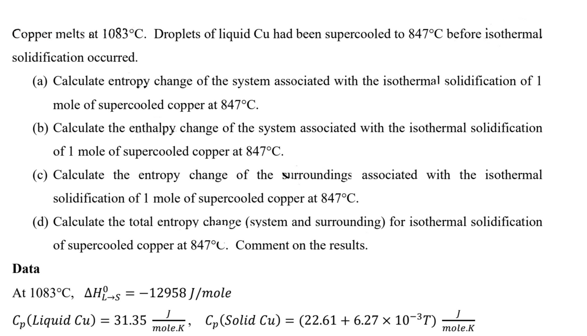 Copper melts at 1083°C. Droplets of liquid Cu had been supercooled to 847°C before isothermal
solidification occurred.
(a) Calculate entropy change of the system associated with the isothermal solidification of 1
mole of supercooled copper at 847°C.
(b) Calculate the enthalpy change of the system associated with the isothermal solidification
of 1 mole of supercooled copper at 847°C.
(c) Calculate the entropy change of the surroundings associated with the isothermal
solidification of 1 mole of supercooled copper at 847°C.
(d) Calculate the total entropy change (system and surrounding) for isothermal solidification
of supercooled copper at 847°C. Comment on the results.
Data
At 1083°C, AHL-s = -12958 J/mole
L→S
Cp (Liquid Cu) = 31.35
J
mole.K
Cp (Solid Cu) = (22.61 + 6.27 × 10−³T)
J
mole.K