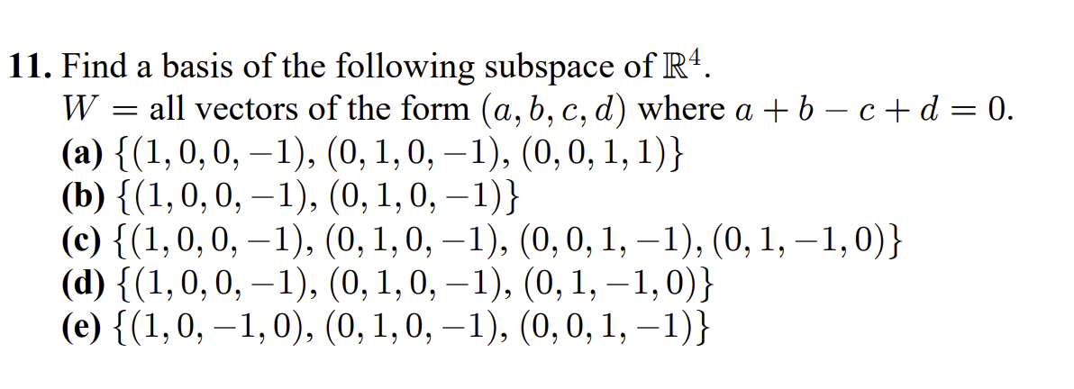 11. Find a basis of the following subspace of R*.
all vectors of the form (a, b, c, d) where a + 6 – c + d = 0.
(a) {(1,0,0, –1), (0, 1,0, –1), (0,0, 1, 1)}
(b) {(1,0,0, –1), (0, 1,0, –1)}
(с) {(1,0, 0, —1), (0, 1,0, — 1), (0, 0, 1, —1), (0, 1, —-1,0)}
(d) {(1,0,0, – 1), (0, 1, 0, –1), (0, 1, – 1,0)}
(e) {(1,0, –1,0), (0, 1,0, –1), (0,0, 1, –1)}
W
%3D
6.
6.
