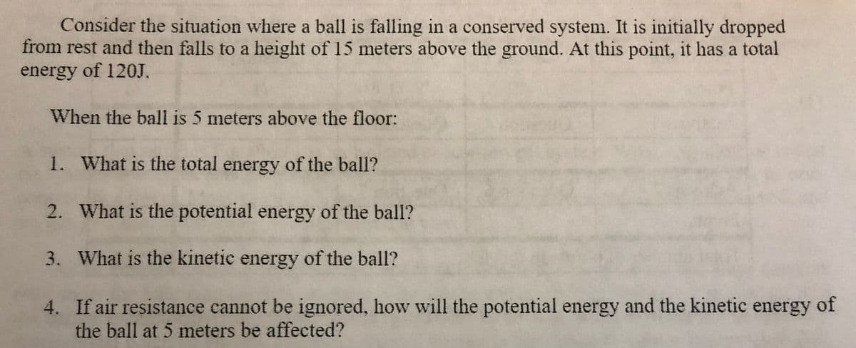 Consider the situation where a ball is falling in a conserved system. It is initially dropped
from rest and then falls to a height of 15 meters above the ground. At this point, it has a total
energy of 120J.
When the ball is 5 meters above the floor:
1. What is the total energy of the ball?
2. What is the potential energy of the ball?
3. What is the kinetic energy of the ball?
4. If air resistance cannot be ignored, how will the potential energy and the kinetic energy of
the ball at 5 meters be affected?
