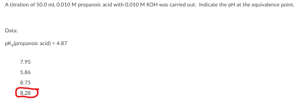 A titration of 50.0 mL 0.010 M propanoic acid with 0.010 M KOH was carried out. Indicate the pH at the equivalence point.
Data:
pKa(propanoic acid) = 4.87
7.95
5.86
8.75
8.28