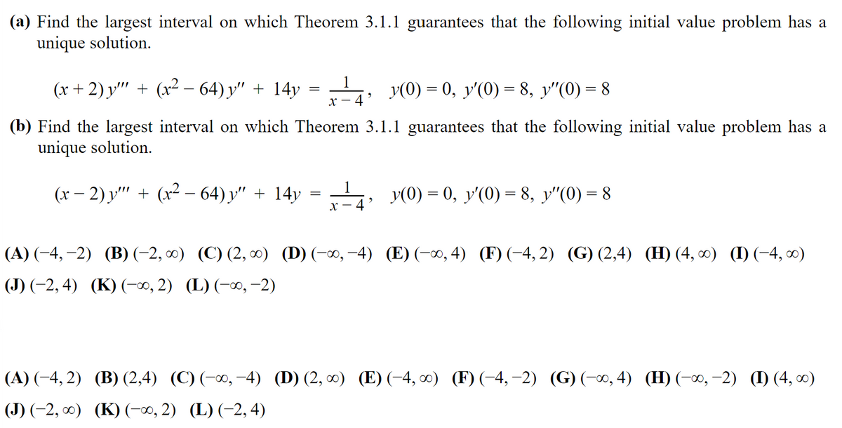 (a) Find the largest interval on which Theorem 3.1.1 guarantees that the following initial value problem has a
unique solution.
(x+2) y'"' + (x² − 64) y″ + 14y = - = 4, y(0) = 0, y'(0) = 8, y″(0) = 8
X-
(b) Find the largest interval on which Theorem 3.1.1 guarantees that the following initial value problem has a
unique solution.
1
(x − 2) y'"' + (x² − 64) y″ + 14y = -¹4; _y(0)= 0, y'(0) = 8, y″(0) = 8
X-
|(A) (−4,−2) (B) (−2, ∞) (C) (2, ∞) (D) (-∞, -4) (E) (-∞, 4) (F) (-4,2) (G) (2,4) (H) (4, ∞) (I) (−4, ∞0)
|(J) (−2, 4) (K) (-∞, 2) (L) (-∞, -2)
|(A) (−4, 2)
(B) (2,4) (C) (-∞,−4) (D) (2, ∞) (E) (-4, ∞) (F) (-4,-2) (G) (-∞, 4) (H) (-∞, −2) (I) (4, ∞)
|(J) (−2, ∞) (K) (-∞, 2) (L) (−2, 4)