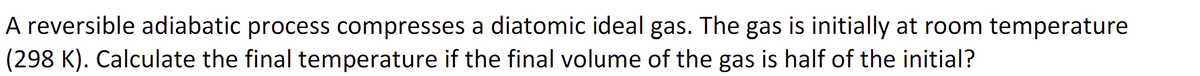 A reversible adiabatic process compresses a diatomic ideal gas. The gas is initially at room temperature
(298 K). Calculate the final temperature if the final volume of the gas is half of the initial?