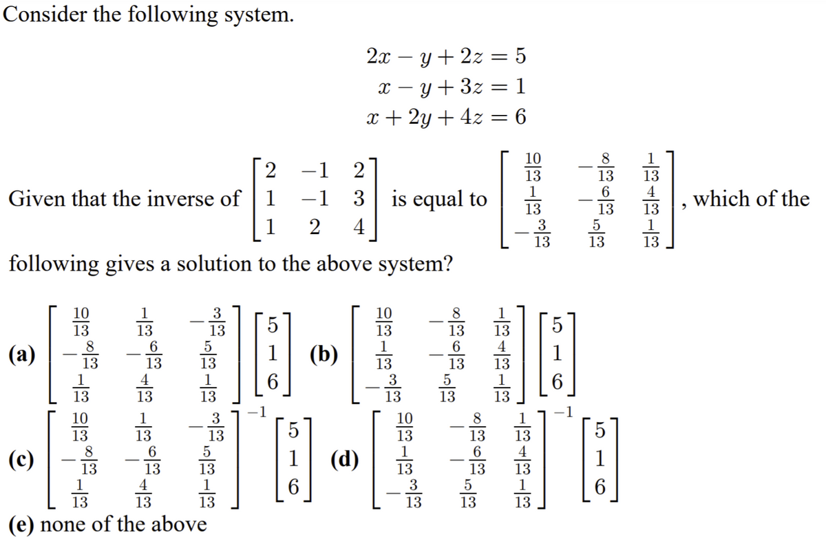 Consider the following system.
2x – y + 2z = 5
x – y + 3z = 1
x + 2y + 4z = 6
10
1
2
1
13
13
13
4
Given that the inverse of
1
1
3
is equal to
which of the
13
3
13
13
1
1
2
4
13
13
13
following gives a solution to the above system?
10
3
10
1
13
5
13
13
13
6
13
4
8
6.
(а)
(b)
6.
1
13
1
13
13
13
3
13
13
1
1
6.
13
13
13
13
13
13
10
3
10
13
8
13
13
5
13
13
13
4
(c)
(d)
1
13
13
4
13
1
13
3
13
13
1
6.
6.
13
13
13
13
13
13
(e) none of the above
