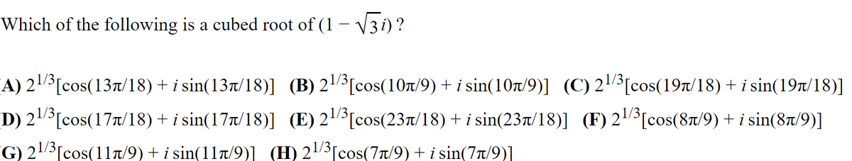 Which of the following is a cubed root of (1 – V3 i) ?
A) 23[cos(13t/18) + i sin(13t/18)] (B) 23[cos(10T/9) + i sin(107/9)] (C) 23[cos(19Tt/18) + i sin(19t/18)]
D) 23[cos(17t/18) + i sin(17r/18)] (E) 23[cos(23T/18) + i sin(23t/18)] (F) 21[cos(87/9) + i sin(8t/9)]
G) 23[cos(1ln/9) + i sin(11n/9)] (H) 23[cos(77/9) + i sin(77/9)]
