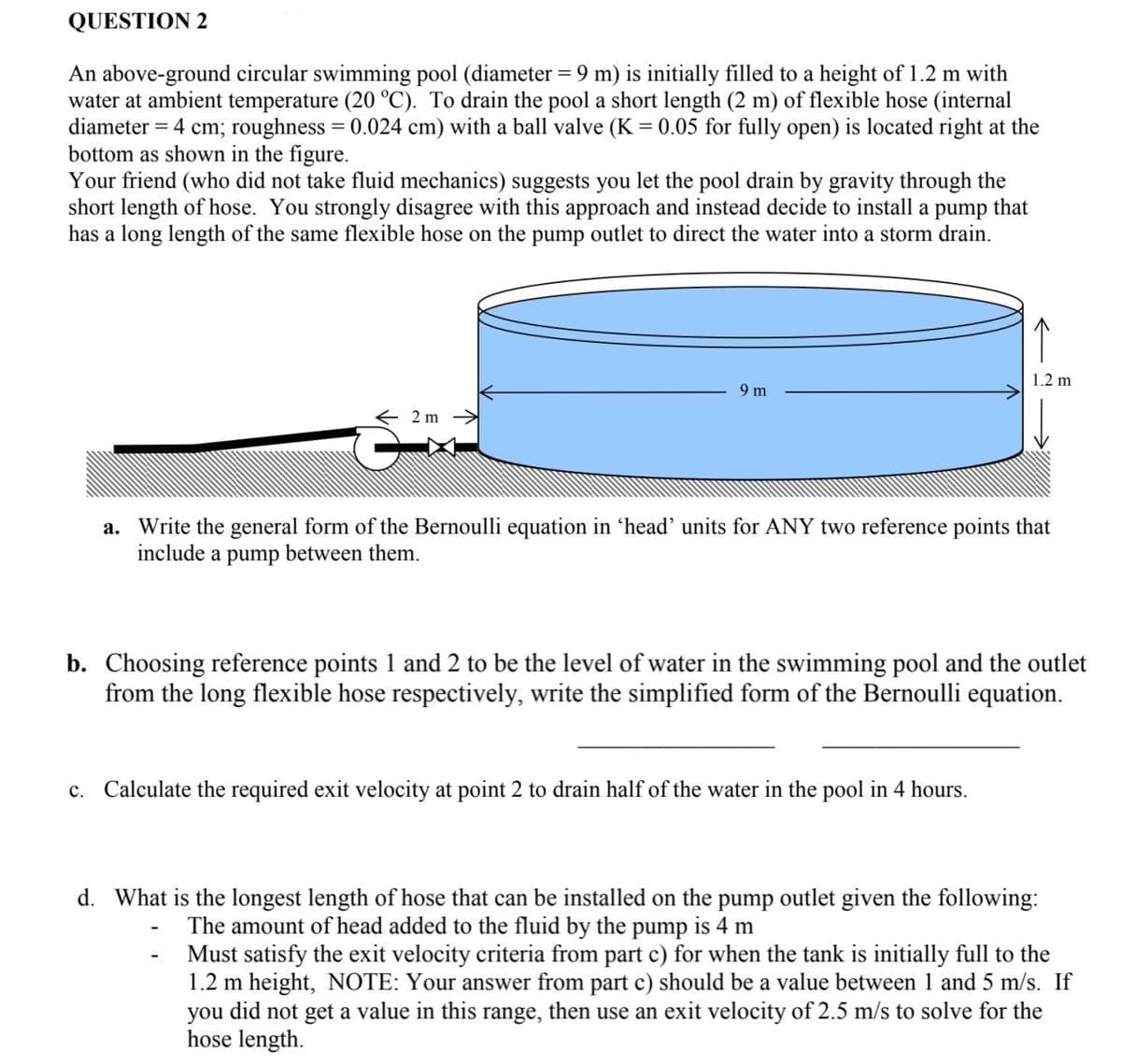 QUESTION 2
An above-ground circular swimming pool (diameter = 9 m) is initially filled to a height of 1.2 m with
water at ambient temperature (20 °C). To drain the pool a short length (2 m) of flexible hose (internal
diameter = 4 cm; roughness = 0.024 cm) with a ball valve (K = 0.05 for fully open) is located right at the
bottom as shown in the figure.
Your friend (who did not take fluid mechanics) suggests you let the pool drain by gravity through the
short length of hose. You strongly disagree with this approach and instead decide to install a pump that
has a long length of the same flexible hose on the pump outlet to direct the water into a storm drain.
←2m
9 m
↑
1.2 m
a. Write the general form of the Bernoulli equation in 'head' units for ANY two reference points that
include a pump between them.
b. Choosing reference points 1 and 2 to be the level of water in the swimming pool and the outlet
from the long flexible hose respectively, write the simplified form of the Bernoulli equation.
c. Calculate the required exit velocity at point 2 to drain half of the water in the pool in 4 hours.
d. What is the longest length of hose that can be installed on the pump outlet given the following:
The amount of head added to the fluid by the pump is 4 m
Must satisfy the exit velocity criteria from part c) for when the tank is initially full to the
1.2 m height, NOTE: Your answer from part c) should be a value between 1 and 5 m/s. If
you did not get a value in this range, then use an exit velocity of 2.5 m/s to solve for the
hose length.