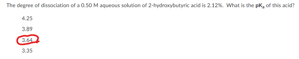 The degree of dissociation of a 0.50 M aqueous solution of 2-hydroxybutyric acid is 2.12%. What is the pK₂ of this acid?
4.25
3.89
3.64
3.35
