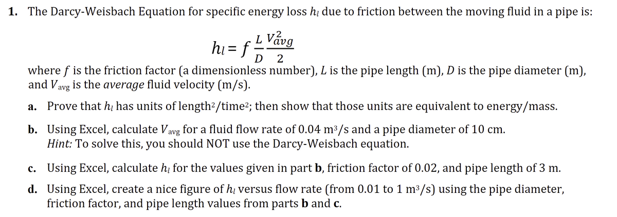 1. The Darcy-Weisbach Equation for specific energy loss hɩ due to friction between the moving fluid in a pipe is:
L Vavg
hi= f =
D 2
where f is the friction factor (a dimensionless number), L is the pipe length (m), D is the pipe diameter (m),
and V is the average fluid velocity (m/s).
avg
a. Prove that he has units of length²/time²; then show that those units are equivalent to energy/mass.
b. Using Excel, calculate Vavg for a fluid flow rate of 0.04 m³/s and a pipe diameter of 10 cm.
Hint: To solve this, you should NOT use the Darcy-Weisbach equation.
d.
c. Using Excel, calculate h₂ for the values given in part b, friction factor of 0.02, and pipe length of 3 m.
Using Excel, create a nice figure of h versus flow rate (from 0.01 to 1 m³/s) using the pipe diameter,
friction factor, and pipe length values from parts b and c.