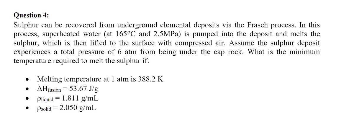 Question 4:
Sulphur can be recovered from underground elemental deposits via the Frasch process. In this
process, superheated water (at 165°C and 2.5MPa) is pumped into the deposit and melts the
sulphur, which is then lifted to the surface with compressed air. Assume the sulphur deposit
experiences a total pressure of 6 atm from being under the cap rock. What is the minimum
temperature required to melt the sulphur if:
Melting temperature at 1 atm is 388.2 K
AHfusion = 53.67 J/g
Pliquid = 1.811 g/mL
Psolid = 2.050 g/mL