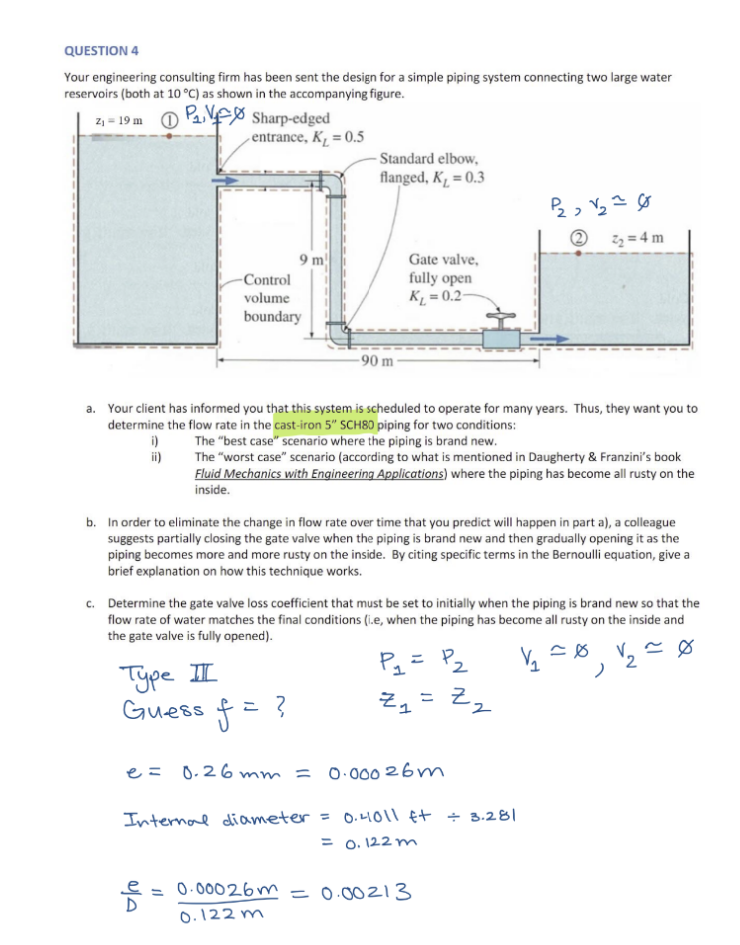 QUESTION 4
Your engineering consulting firm has been sent the design for a simple piping system connecting two large water
reservoirs (both at 10 °C) as shown in the accompanying figure.
2₁-19m ₁
i)
ii)
Sharp-edged
entrance, K₂ = 0.5
-Control
volume
туре II
Guess
e
boundary
9 m
a. Your client has informed you that this system is scheduled to operate for many years. Thus, they want you to
determine the flow rate in the cast-iron 5" SCH80 piping for two conditions:
The "best case" scenario where the piping is brand new.
The "worst case" scenario (according to what is mentioned in Daugherty & Franzini's book
Fluid Mechanics with Engineering Applications) where the piping has become all rusty on the
inside.
-Standard elbow,
flanged, K₁ = 0.3
f=
-90 m
b. In order to eliminate the change in flow rate over time that you predict will happen in part a), a colleague
suggests partially closing the gate valve when the piping is brand new and then gradually opening it as the
piping becomes more and more rusty on the inside. By citing specific terms in the Bernoulli equation, give a
brief explanation on how this technique works.
?
Gate valve,
fully open
K₁=0.2-
c. Determine the gate valve loss coefficient that must be set to initially when the piping is brand new so that the
flow rate of water matches the final conditions (i.e, when the piping has become all rusty on the inside and
the gate valve is fully opened).
~0
P₁ = P₂
V/₂=0
Zy
P₂₂ √₂ = 0
2₂=4m
e = 0.26mm = 0.00026m
Internal diameter = 0.41011 ft + 3.281
= 0.122m
Z₂
2
0.00026m = 0.00213
0.122m
2