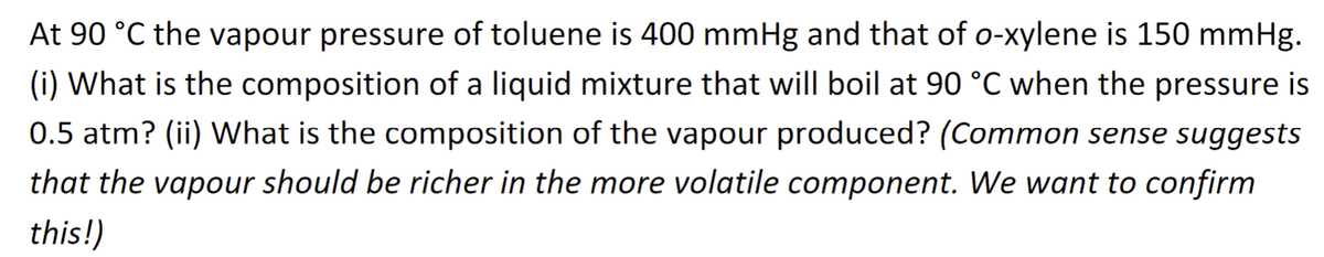 At 90 °C the vapour pressure of toluene is 400 mmHg and that of o-xylene is 150 mmHg.
(i) What is the composition of a liquid mixture that will boil at 90 °C when the pressure is
0.5 atm? (ii) What is the composition of the vapour produced? (Common sense suggests
that the vapour should be richer in the more volatile component. We want to confirm
this!)