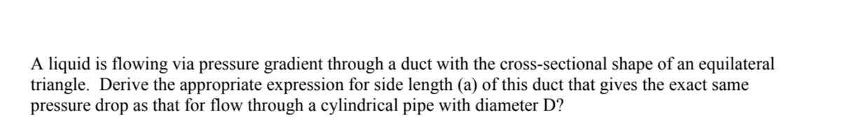 A liquid is flowing via pressure gradient through a duct with the cross-sectional shape of an equilateral
triangle. Derive the appropriate expression for side length (a) of this duct that gives the exact same
pressure drop as that for flow through a cylindrical pipe with diameter D?