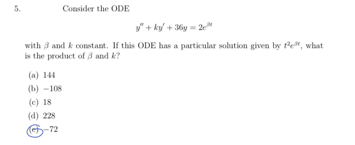 5.
Consider the ODE
y" + ky' + 36y= 2eßt
with and k constant. If this ODE has a particular solution given by t²eßt, what
is the product of 3 and k?
(a) 144
(b)-108
(c) 18
(d) 228
-72