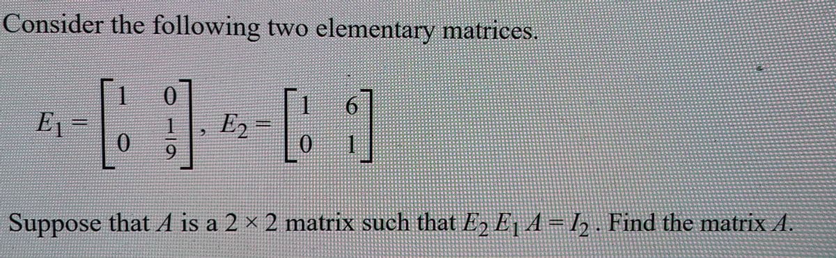 Consider the following two elementary matrices.
6.
E1=
E2
9.
Suppose that A is a 2 × 2 matrix such that E, E, A=h. Find the matrixA.
