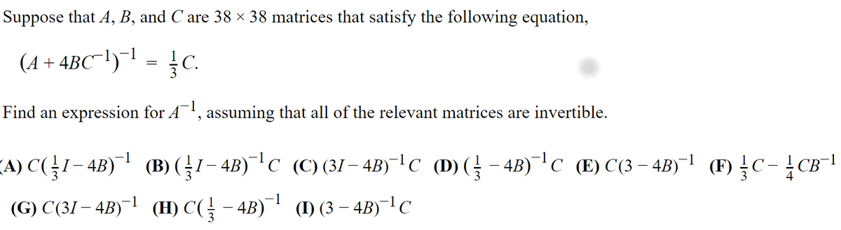 Suppose that A, B, and C are 38 × 38 matrices that satisfy the following equation,
(A + 4BC¯!)¯' = C.
Find an expression for A', assuming that all of the relevant matrices are invertible.
(A) C(1– 4B)¯ (B) (1– 4B)¯C (C)(31 – 4B)¯|C (D)( – 4B)¯C (E) C(3 – 4B)¯l (F) C-CB
(G) C(31 – 4B)¯1 (H) C( - 4B) (1) (3 – 4B)¯|C
