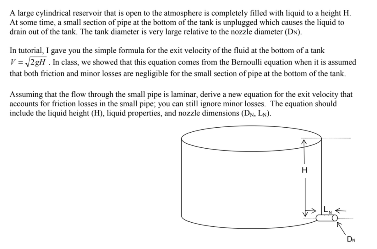 A large cylindrical reservoir that is open to the atmosphere is completely filled with liquid to a height H.
At some time, a small section of pipe at the bottom of the tank is unplugged which causes the liquid to
drain out of the tank. The tank diameter is very large relative to the nozzle diameter (DN).
In tutorial, I gave you the simple formula for the exit velocity of the fluid at the bottom of a tank
V = √√2gH. In class, we showed that this equation comes from the Bernoulli equation when it is assumed
that both friction and minor losses are negligible for the small section of pipe at the bottom of the tank.
Assuming that the flow through the small pipe is laminar, derive a new equation for the exit velocity that
accounts for friction losses in the small pipe; you can still ignore minor losses. The equation should
include the liquid height (H), liquid properties, and nozzle dimensions (DN, LN).
I
DN