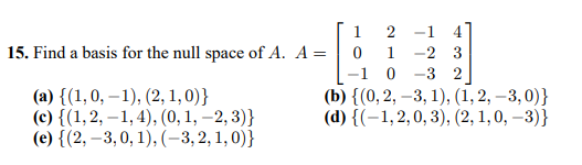 1
2 -1
4
15. Find a basis for the null space of A. A =
1
-2 3
-1 0
(b) {(0, 2, –3, 1), (1, 2, –3, 0)}
(d) {(-1,2,0, 3), (2, 1,0, –3)}
-3 2
(a) {(1,0, –1), (2, 1,0)}
(c) {(1,2, – 1, 4), (0, 1, –2, 3)}
(e) {(2, –3,0, 1), (-3,2, 1, 0)}
