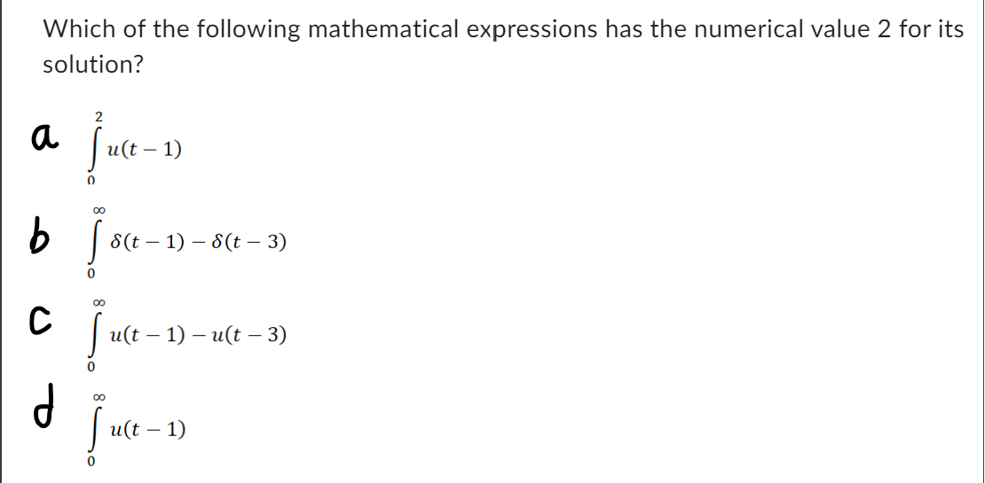 Which of the following mathematical expressions has the numerical value 2 for its
solution?
2
a juc
fu(t-1)
0
b foce-
0
d
C juce-1)
с
8(t-1)-8(t - 3)
0
u(t − 1) – u(t − 3)
Ju(t – 1)
0