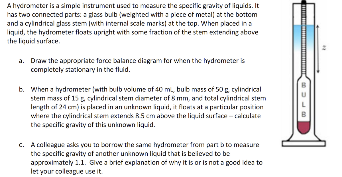 A hydrometer is a simple instrument used to measure the specific gravity of liquids. It
has two connected parts: a glass bulb (weighted with a piece of metal) at the bottom
and a cylindrical glass stem (with internal scale marks) at the top. When placed in a
liquid, the hydrometer floats upright with some fraction of the stem extending above
the liquid surface.
a. Draw the appropriate force balance diagram for when the hydrometer is
completely stationary in the fluid.
b. When a hydrometer (with bulb volume of 40 mL, bulb mass of 50 g, cylindrical
stem mass of 15 g, cylindrical stem diameter of 8 mm, and total cylindrical stem
length of 24 cm) is placed in an unknown liquid, it floats at a particular position
where the cylindrical stem extends 8.5 cm above the liquid surface - calculate
the specific gravity of this unknown liquid.
c. A colleague asks you to borrow the same hydrometer from part b to measure
the specific gravity of another unknown liquid that is believed to be
approximately 1.1. Give a brief explanation of why it is or is not a good idea to
let your colleague use it.
BU
L
B