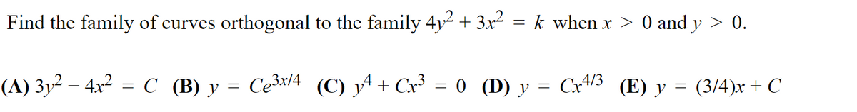 Find the family of curves orthogonal to the family 4y2 + 3x2 = k when x > 0 and y
0.
(A) 3y² – 4x² = C (B) y = Ce³x/4 (C) y^ + Cx³ = 0 (D) y = Cx4/3 (E) y = (3/4)x + C
||
