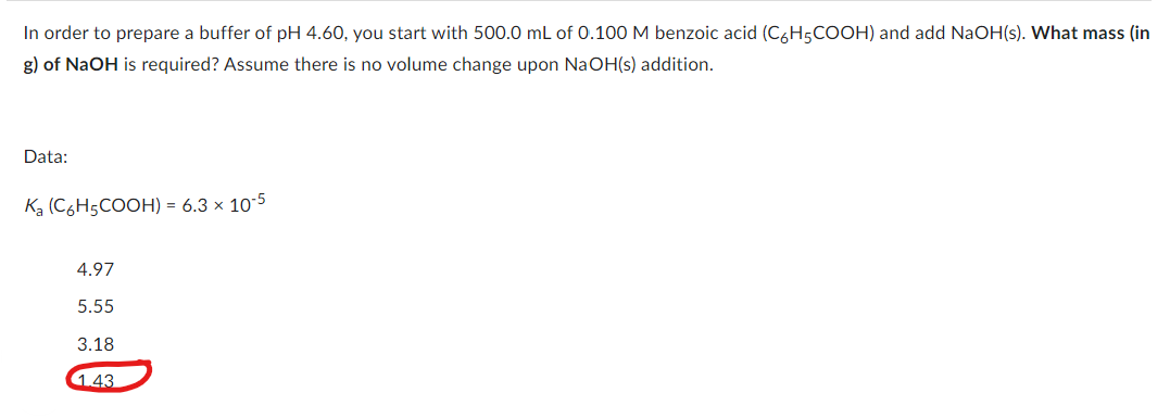 In order to prepare a buffer of pH 4.60, you start with 500.0 mL of 0.100 M benzoic acid (C6H5COOH) and add NaOH(s). What mass (in
g) of NaOH is required? Assume there is no volume change upon NaOH(s) addition.
Data:
K₂ (C6H5COOH) = 6.3 × 10-5
4.97
5.55
3.18
1.43