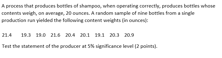 A process that produces bottles of shampoo, when operating correctly, produces bottles whose
contents weigh, on average, 20 ounces. A random sample of nine bottles from a single
production run yielded the following content weights (in ounces):
21.4
19.3 19.0 21.6 20.4 20.1 19.1 20.3 20.9
Test the statement of the producer at 5% significance level (2 points).
