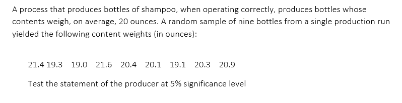 A process that produces bottles of shampoo, when operating correctly, produces bottles whose
contents weigh, on average, 20 ounces. A random sample of nine bottles from a single production run
yielded the following content weights (in ounces):
21.4 19.3 19.0 21.6 20.4 20.1 19.1 20.3 20.9
Test the statement of the producer at 5% significance level
