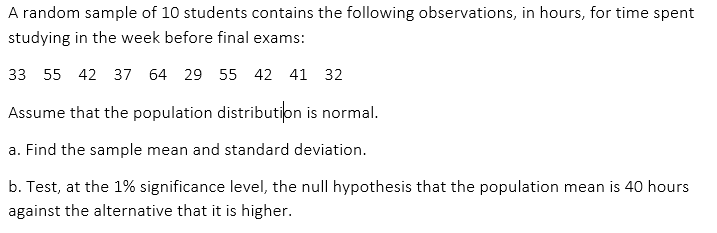 A random sample of 10 students contains the following observations, in hours, for time spent
studying in the week before final exams:
33 55 42 37 64 29 55 42 41 32
Assume that the population distribution is normal.
a. Find the sample mean and standard deviation.
b. Test, at the 1% significance level, the null hypothesis that the population mean is 40 hours
against the alternative that it is higher.
