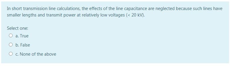 In short transmission line calculations, the effects of the line capacitance are neglected because such lines have
smaller lengths and transmit power at relatively low voltages (< 20 kV).
Select one:
a. True
O b. False
O c. None of the above
