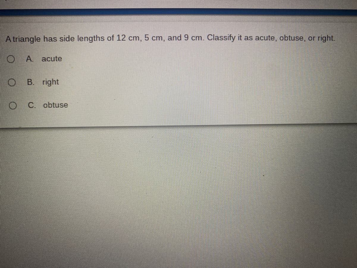 Atriangle has side lengths of 12 cm, 5 cm, and 9 cm. Classify it as acute, obtuse, or right.
O.
A.
acute
B. right
C. obtuse
