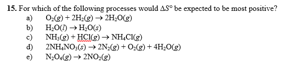 15. For which
of the following processes wou
ld ASebe expectedto be most positive?
a) 02(g) + 2H2(g) → 2H2O(g)
b) H20() → H2O(s)
c) ΝΗ3(g) + HCl(g) → ŅH4CI(g)
d) 2NH4NO:(s) -2N2(g) +O2() +4H,0(g)
e) N204(g)2NO2(g)
