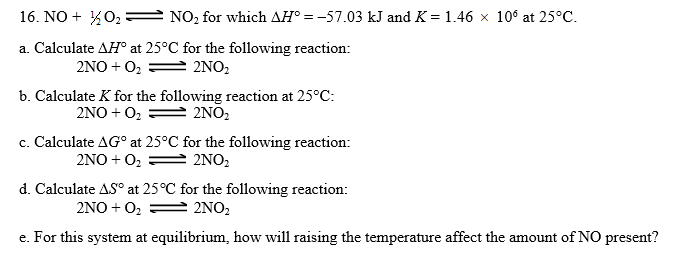 10° at 25°C.
16. NO + O2-: NO2 for which H'--57.03 kJ and K-1.46
a. Calculate AHo at 25°C for the following reaction:
b. Calculate K for the following reaction at 25°C:
C. Calculate ΔGo at 25°C for the following reaction:
d. Calculate at 25°C for the following reaction:
e amount of NO
