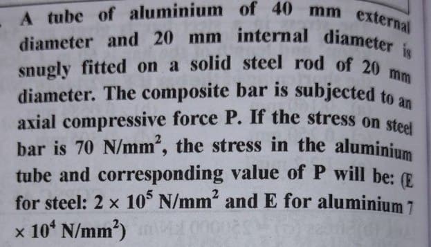 axial compressive force P. If the stress on steel
snugly fitted on a solid steel rod of 20 mm
A tube of aluminium of 40 mm external
diameter and 20 mm internal diameter
diameter. The composite bar is subjected to a
bar is 70 N/mm", the stress in the aluminium
tube and corresponding value of P will be: E
for steel: 2 x 10 N/mm and E for aluminium 7
x 10ʻ N/mm')
