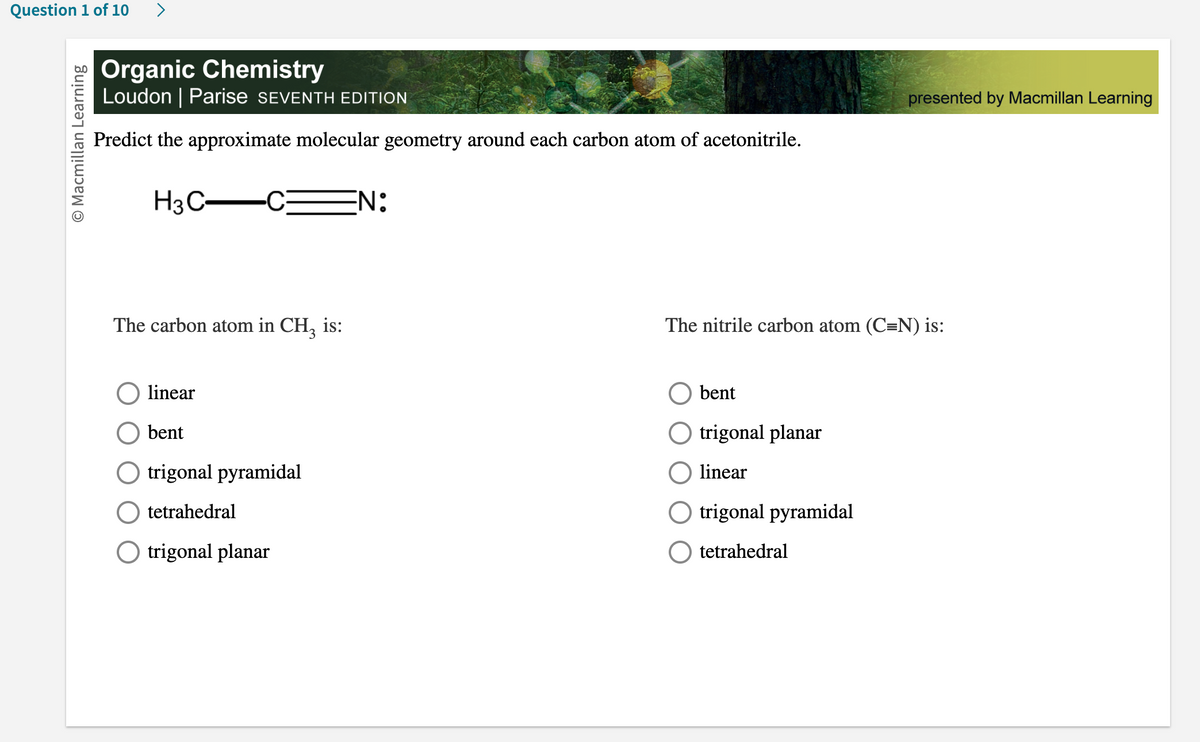 Question 1 of 10
O Macmillan Learning
Organic Chemistry
Loudon | Parise SEVENTH EDITION
Predict the approximate molecular geometry around each carbon atom of acetonitrile.
H3C-
The carbon atom in CH3 is:
linear
bent
O trigonal pyramidal
tetrahedral
O trigonal planar
N:
presented by Macmillan Learning
The nitrile carbon atom (C=N) is:
bent
trigonal planar
linear
O trigonal pyramidal
tetrahedral