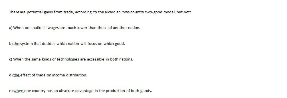 There are potential gains from trade, according to the Ricardian two-country two-good model, but not:
a) When one nation's wages are much lower than those of another nation.
b) the system that decides which nation will focus on which good.
c) When the same kinds of technologies are accessible in both nations.
d) the effect of trade on income distribution.
e) when one country has an absolute advantage in the production of both goods.