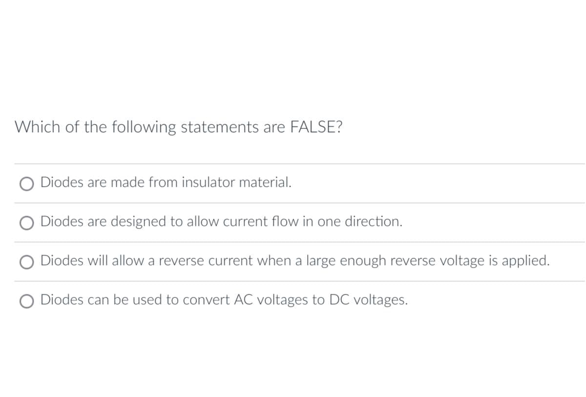 Which of the following statements are FALSE?
Diodes are made from insulator material.
O Diodes are designed to allow current flow in one direction.
O Diodes will allow a reverse current when a large enough reverse voltage is applied.
O Diodes can be used to convert AC voltages to DC voltages.
