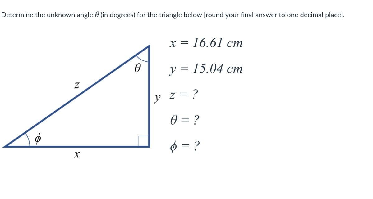 Determine the unknown angle 0 (in degrees) for the triangle below [round your final answer to one decimal place].
х %3D 16.61 ст
y = 15.04 cm
y
z = ?
0 = ?
Ø = ?
N
