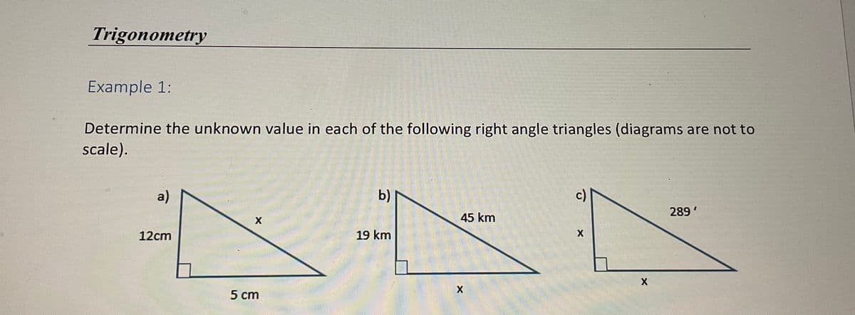 Trigonometry
Example 1:
Determine the unknown value in each of the following right angle triangles (diagrams are not to
scale).
a)
b)
289'
45 km
12cm
19 km
5 cm

