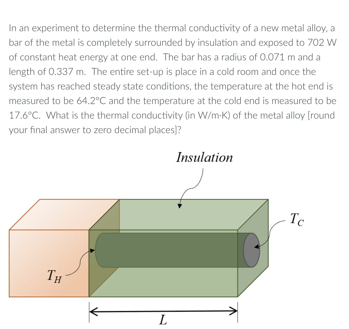 In an experiment to determine the thermal conductivity of a new metal alloy, a
bar of the metal is completely surrounded by insulation and exposed to 702 W
of constant heat energy at one end. The bar has a radius of 0.071 m and a
length of 0.337 m. The entire set-up is place in a cold room and once the
system has reached steady state conditions, the temperature at the hot end is
measured to be 64.2°C and the temperature at the cold end is measured to be
17.6°C. What is the thermal conductivity (in W/m-K) of the metal alloy [round
your final answer to zero decimal places]?
Insulation
Tc
TH
L
