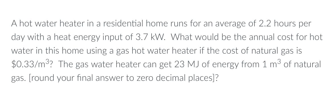 A hot water heater in a residential home runs for an average of 2.2 hours per
day with a heat energy input of 3.7 kW. What would be the annual cost for hot
water in this home using a gas hot water heater if the cost of natural gas is
$0.33/m3? The gas water heater can get 23 MJ of energy from 1 m3 of natural
gas. [round your final answer to zero decimal places]?
